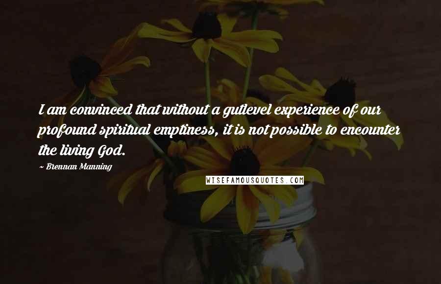 Brennan Manning Quotes: I am convinced that without a gutlevel experience of our profound spiritual emptiness, it is not possible to encounter the living God.