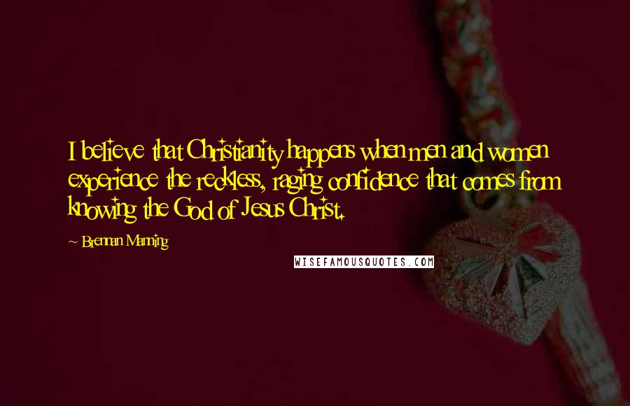 Brennan Manning Quotes: I believe that Christianity happens when men and women experience the reckless, raging confidence that comes from knowing the God of Jesus Christ.