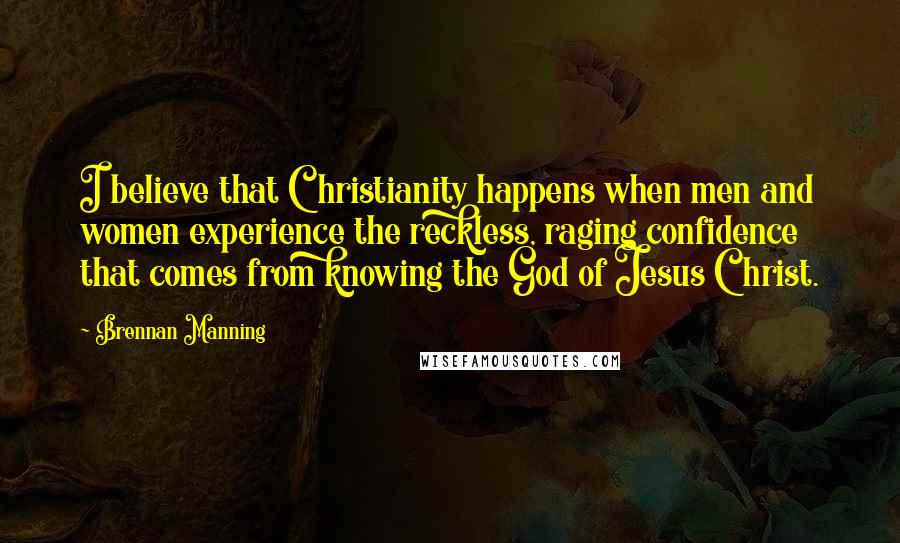 Brennan Manning Quotes: I believe that Christianity happens when men and women experience the reckless, raging confidence that comes from knowing the God of Jesus Christ.