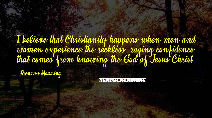 Brennan Manning Quotes: I believe that Christianity happens when men and women experience the reckless, raging confidence that comes from knowing the God of Jesus Christ.