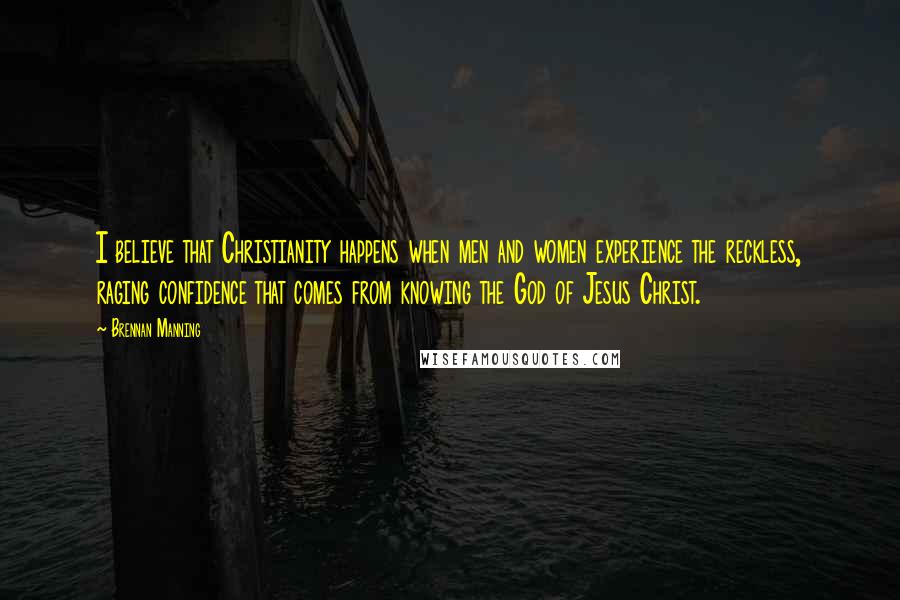 Brennan Manning Quotes: I believe that Christianity happens when men and women experience the reckless, raging confidence that comes from knowing the God of Jesus Christ.