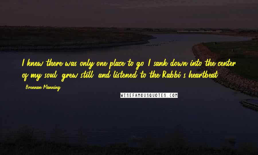 Brennan Manning Quotes: I knew there was only one place to go. I sank down into the center of my soul, grew still, and listened to the Rabbi's heartbeat.