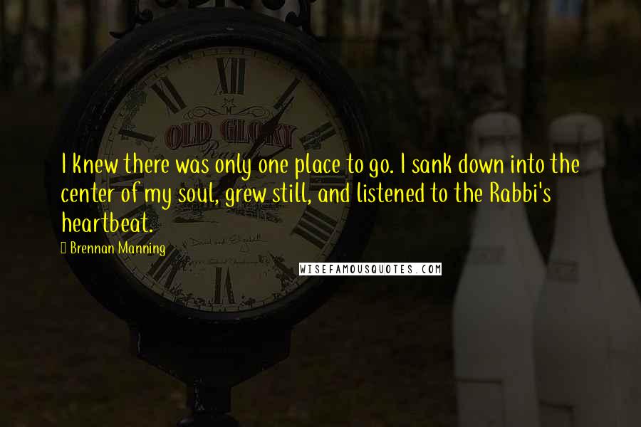 Brennan Manning Quotes: I knew there was only one place to go. I sank down into the center of my soul, grew still, and listened to the Rabbi's heartbeat.
