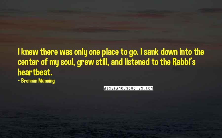 Brennan Manning Quotes: I knew there was only one place to go. I sank down into the center of my soul, grew still, and listened to the Rabbi's heartbeat.