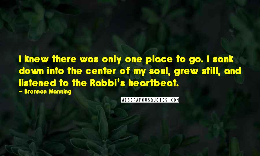 Brennan Manning Quotes: I knew there was only one place to go. I sank down into the center of my soul, grew still, and listened to the Rabbi's heartbeat.