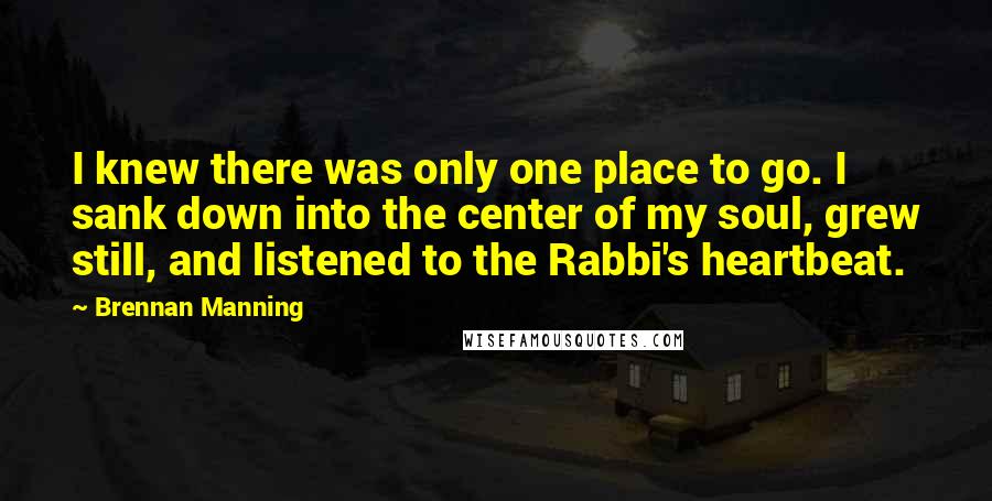 Brennan Manning Quotes: I knew there was only one place to go. I sank down into the center of my soul, grew still, and listened to the Rabbi's heartbeat.