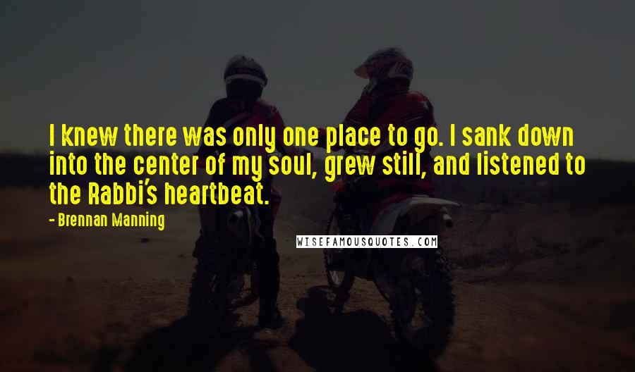 Brennan Manning Quotes: I knew there was only one place to go. I sank down into the center of my soul, grew still, and listened to the Rabbi's heartbeat.