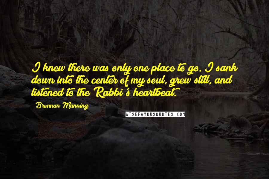 Brennan Manning Quotes: I knew there was only one place to go. I sank down into the center of my soul, grew still, and listened to the Rabbi's heartbeat.