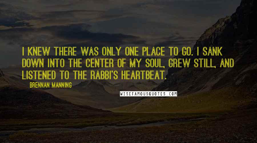 Brennan Manning Quotes: I knew there was only one place to go. I sank down into the center of my soul, grew still, and listened to the Rabbi's heartbeat.