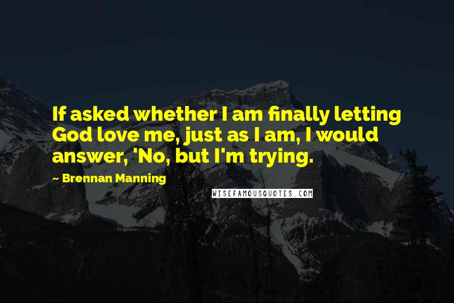 Brennan Manning Quotes: If asked whether I am finally letting God love me, just as I am, I would answer, 'No, but I'm trying.