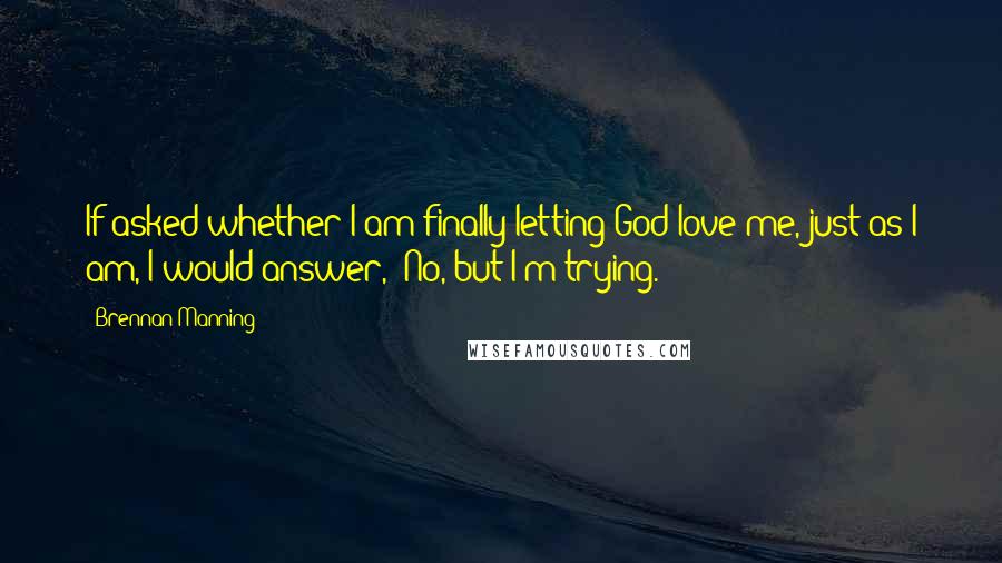 Brennan Manning Quotes: If asked whether I am finally letting God love me, just as I am, I would answer, 'No, but I'm trying.