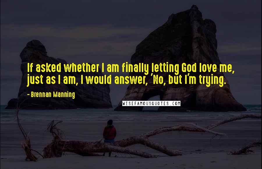 Brennan Manning Quotes: If asked whether I am finally letting God love me, just as I am, I would answer, 'No, but I'm trying.