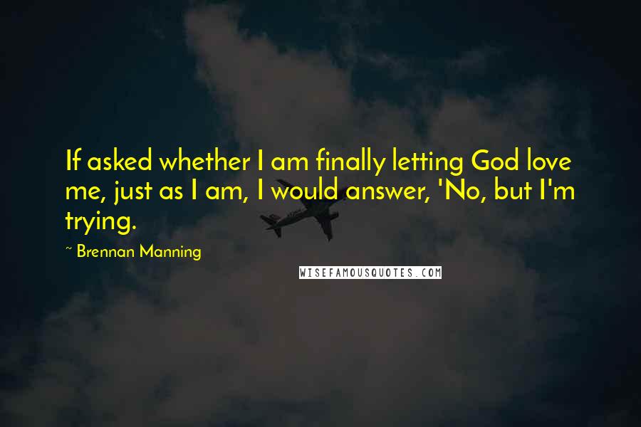 Brennan Manning Quotes: If asked whether I am finally letting God love me, just as I am, I would answer, 'No, but I'm trying.