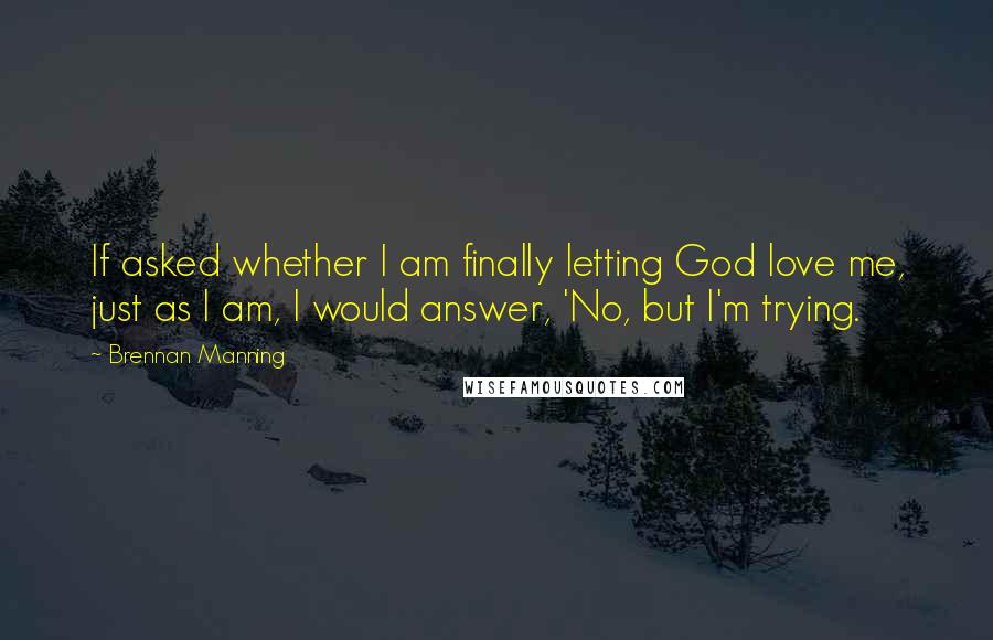 Brennan Manning Quotes: If asked whether I am finally letting God love me, just as I am, I would answer, 'No, but I'm trying.