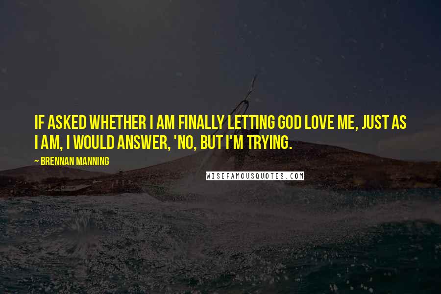 Brennan Manning Quotes: If asked whether I am finally letting God love me, just as I am, I would answer, 'No, but I'm trying.