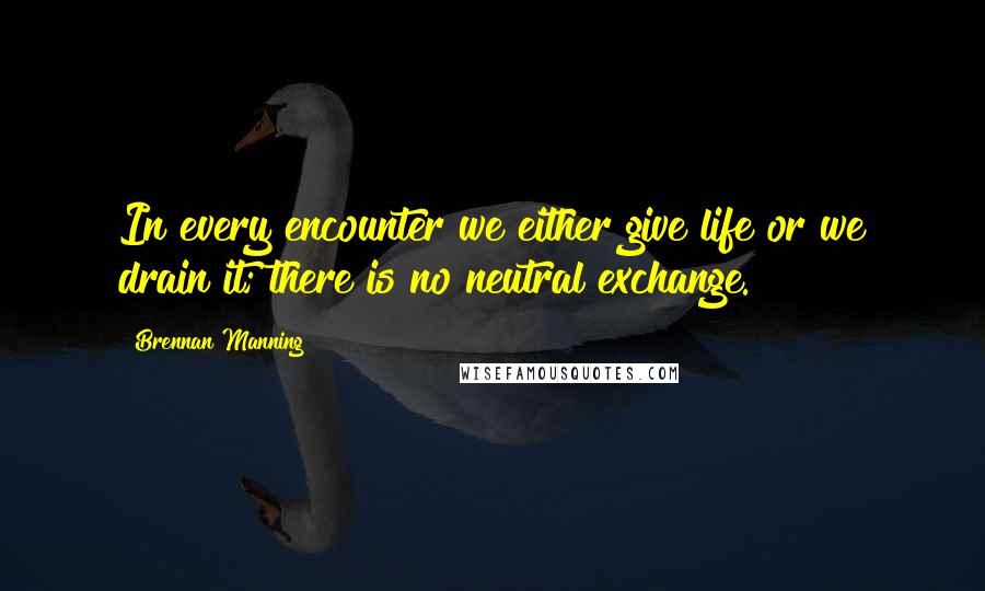 Brennan Manning Quotes: In every encounter we either give life or we drain it; there is no neutral exchange.