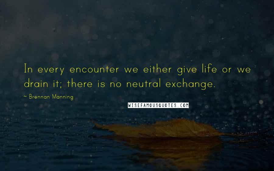 Brennan Manning Quotes: In every encounter we either give life or we drain it; there is no neutral exchange.