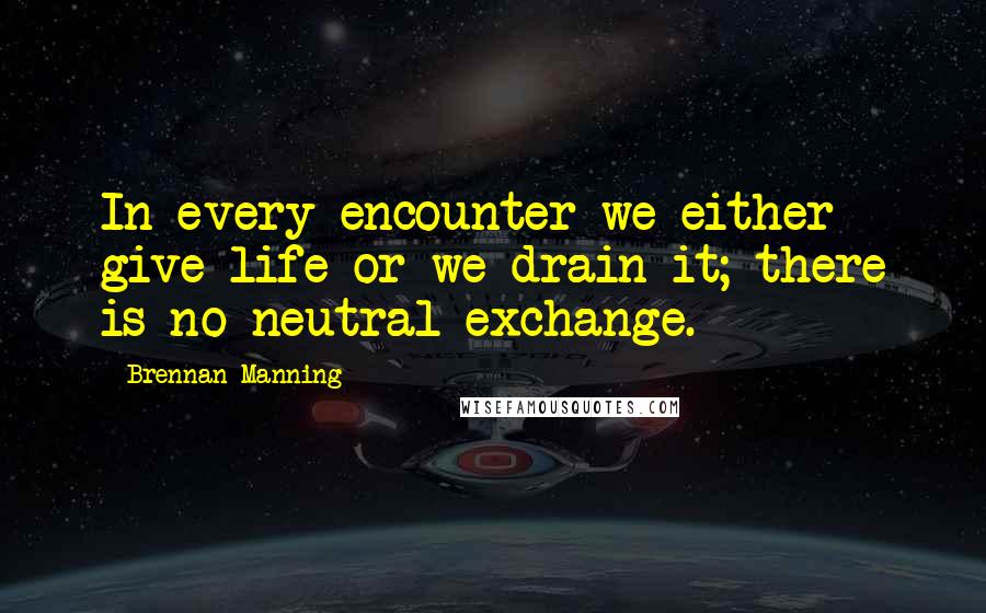 Brennan Manning Quotes: In every encounter we either give life or we drain it; there is no neutral exchange.