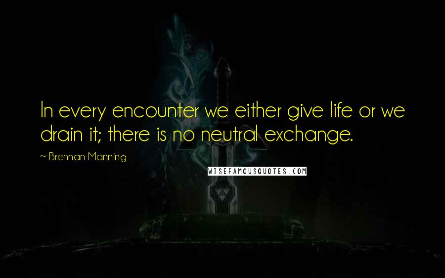 Brennan Manning Quotes: In every encounter we either give life or we drain it; there is no neutral exchange.