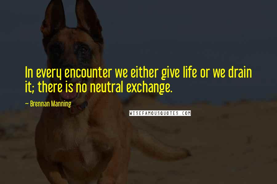 Brennan Manning Quotes: In every encounter we either give life or we drain it; there is no neutral exchange.