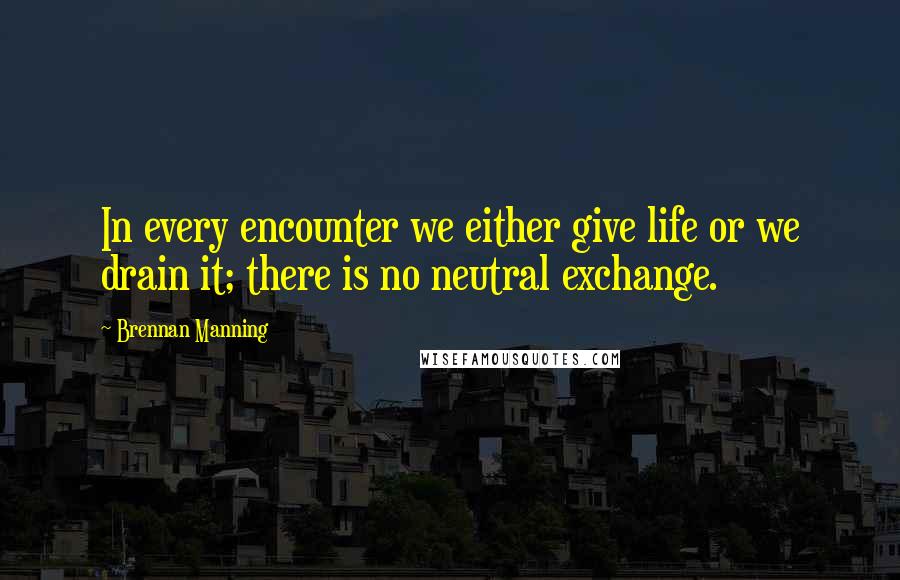 Brennan Manning Quotes: In every encounter we either give life or we drain it; there is no neutral exchange.