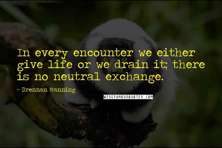 Brennan Manning Quotes: In every encounter we either give life or we drain it; there is no neutral exchange.