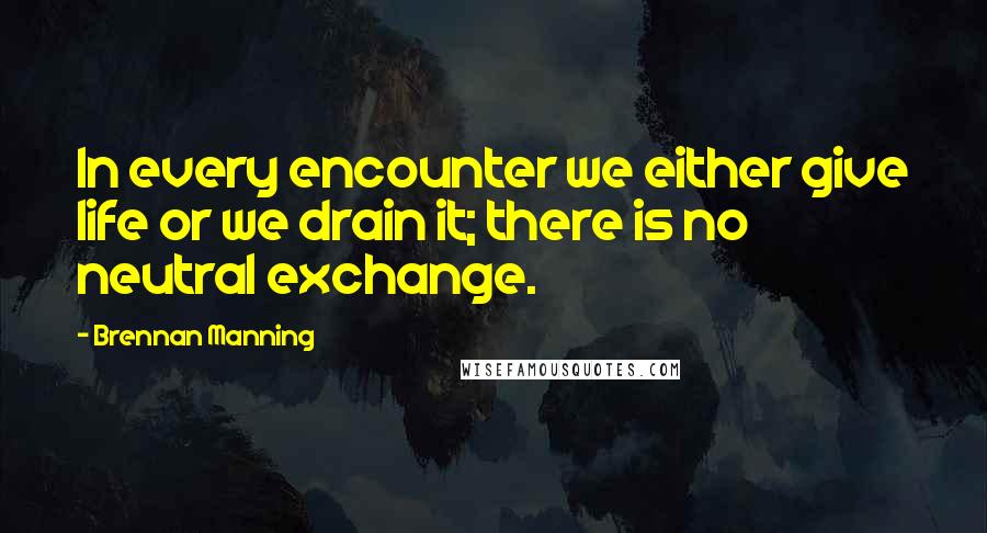 Brennan Manning Quotes: In every encounter we either give life or we drain it; there is no neutral exchange.