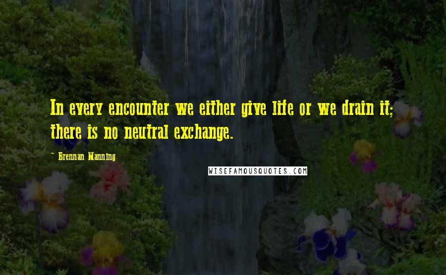 Brennan Manning Quotes: In every encounter we either give life or we drain it; there is no neutral exchange.