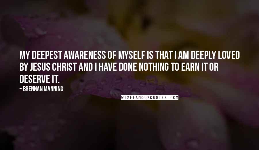 Brennan Manning Quotes: My deepest awareness of myself is that I am deeply loved by Jesus Christ and I have done nothing to earn it or deserve it.