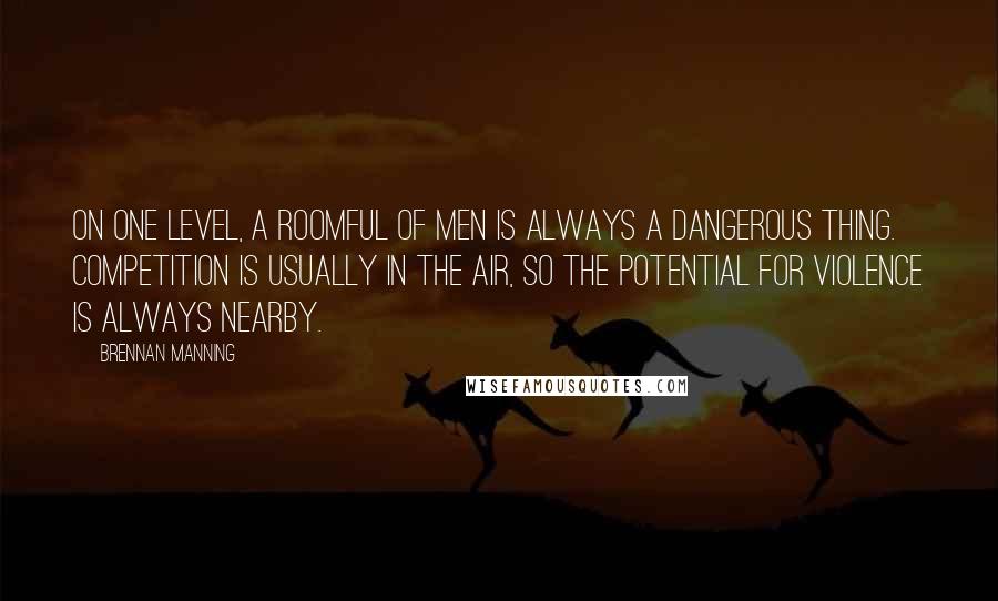 Brennan Manning Quotes: On one level, a roomful of men is always a dangerous thing. Competition is usually in the air, so the potential for violence is always nearby.