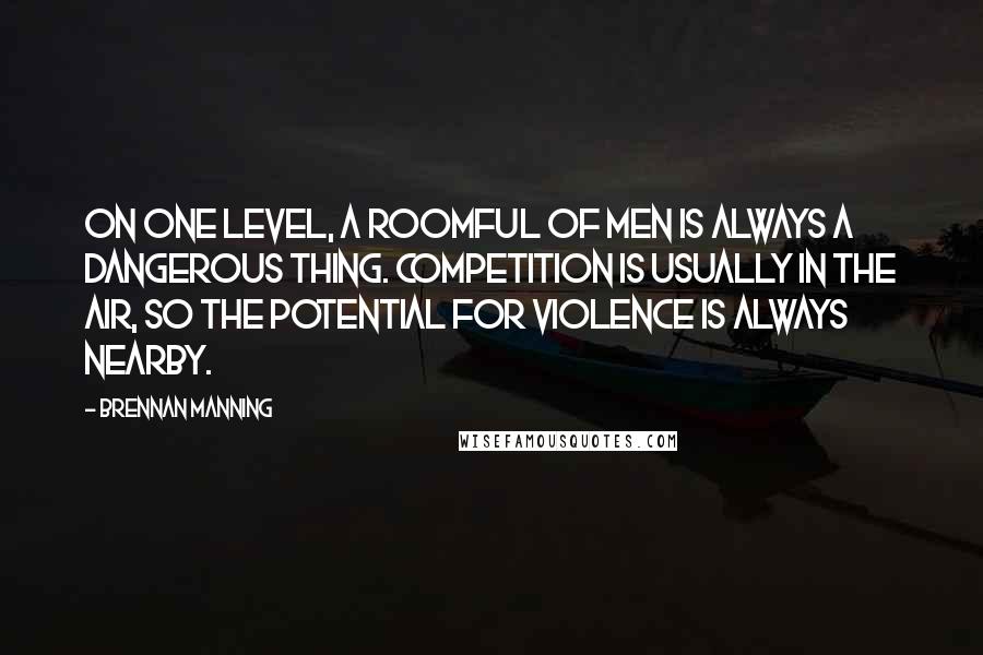 Brennan Manning Quotes: On one level, a roomful of men is always a dangerous thing. Competition is usually in the air, so the potential for violence is always nearby.