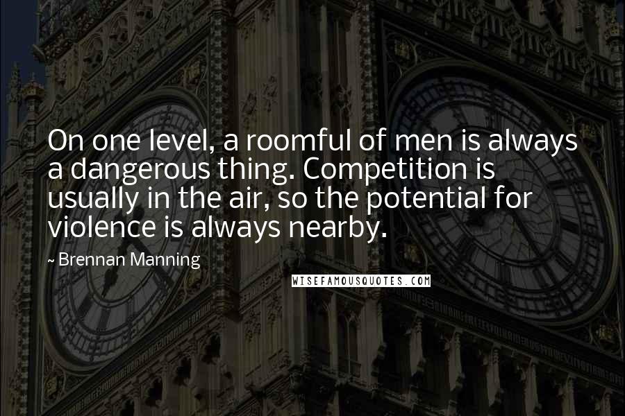 Brennan Manning Quotes: On one level, a roomful of men is always a dangerous thing. Competition is usually in the air, so the potential for violence is always nearby.