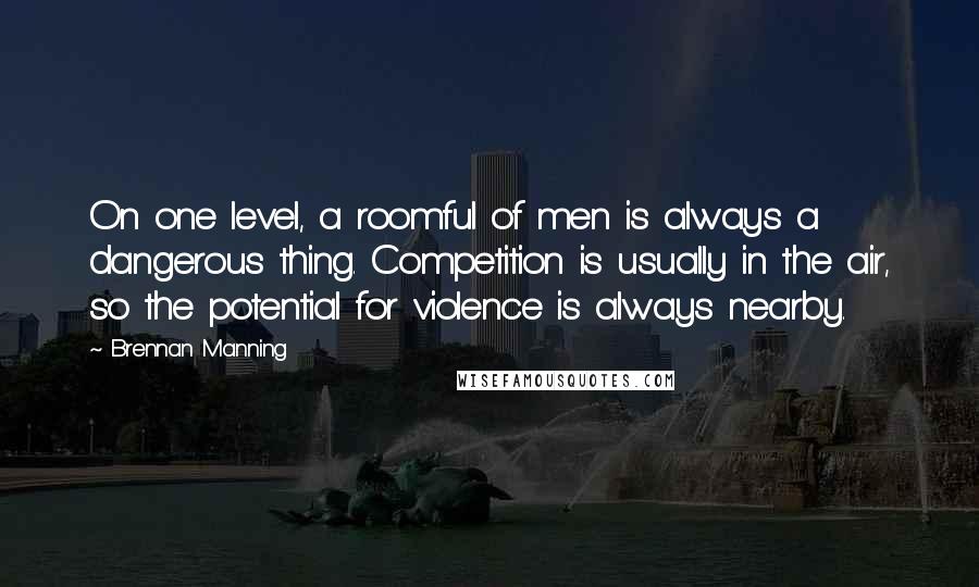 Brennan Manning Quotes: On one level, a roomful of men is always a dangerous thing. Competition is usually in the air, so the potential for violence is always nearby.