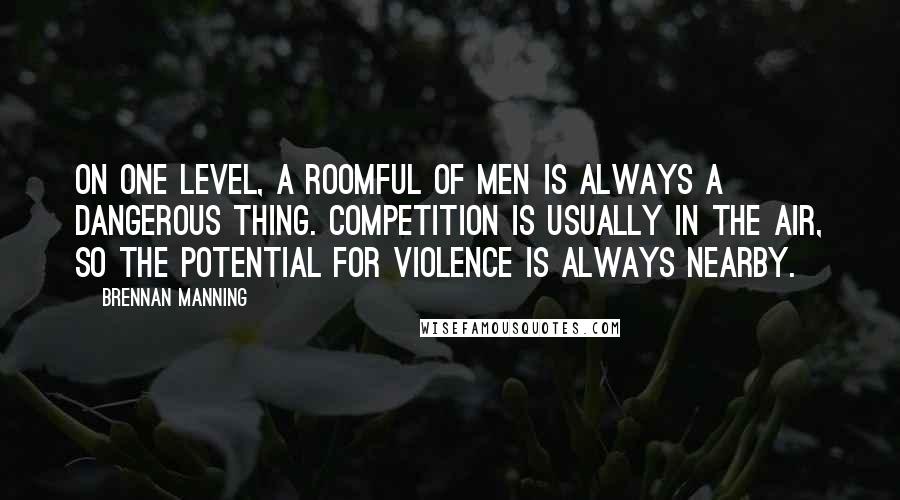 Brennan Manning Quotes: On one level, a roomful of men is always a dangerous thing. Competition is usually in the air, so the potential for violence is always nearby.