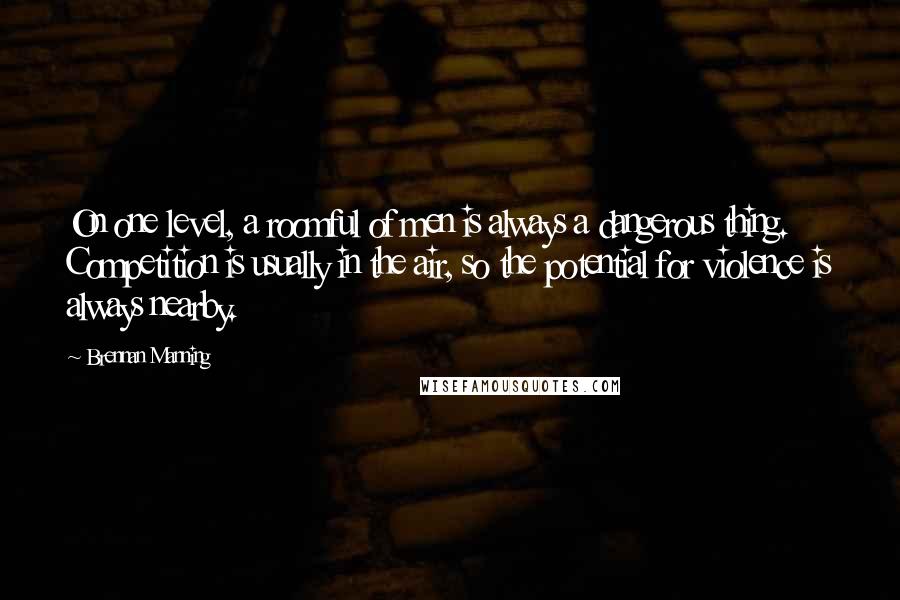 Brennan Manning Quotes: On one level, a roomful of men is always a dangerous thing. Competition is usually in the air, so the potential for violence is always nearby.