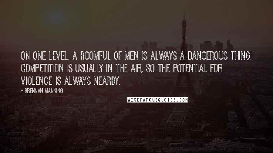 Brennan Manning Quotes: On one level, a roomful of men is always a dangerous thing. Competition is usually in the air, so the potential for violence is always nearby.