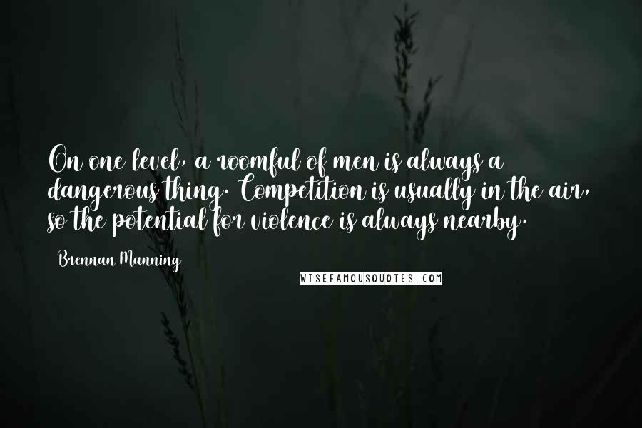 Brennan Manning Quotes: On one level, a roomful of men is always a dangerous thing. Competition is usually in the air, so the potential for violence is always nearby.