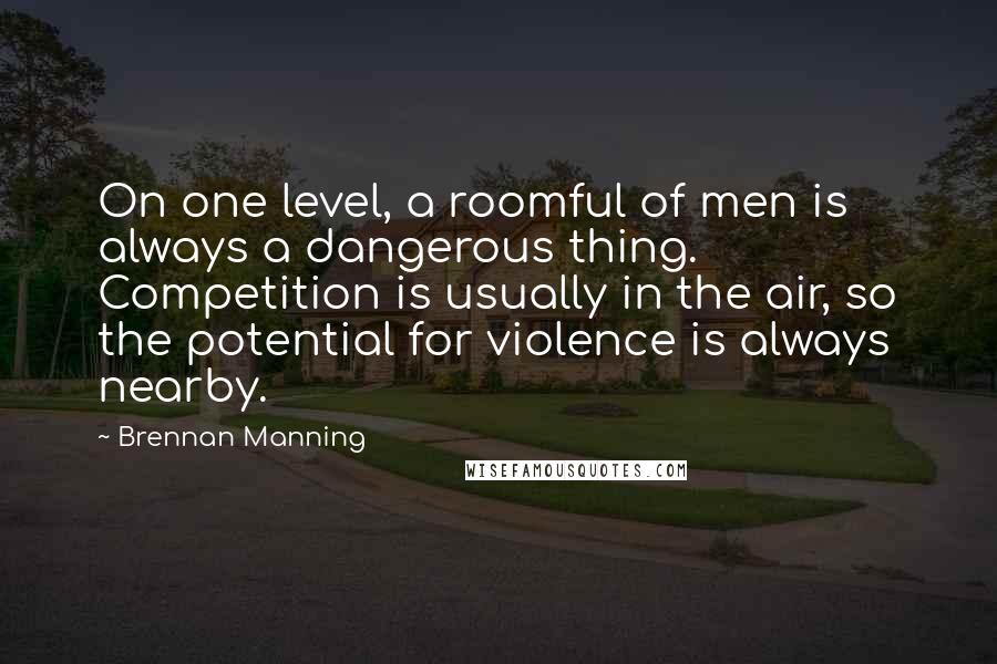 Brennan Manning Quotes: On one level, a roomful of men is always a dangerous thing. Competition is usually in the air, so the potential for violence is always nearby.