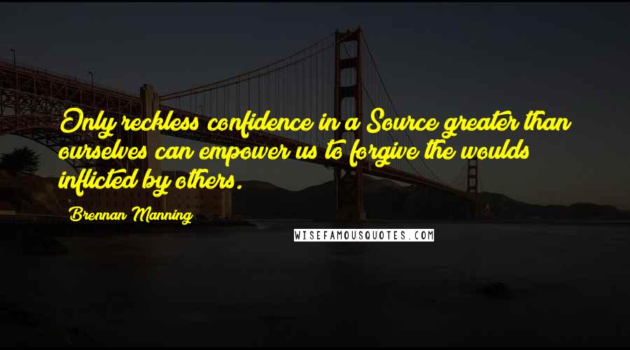 Brennan Manning Quotes: Only reckless confidence in a Source greater than ourselves can empower us to forgive the woulds inflicted by others.