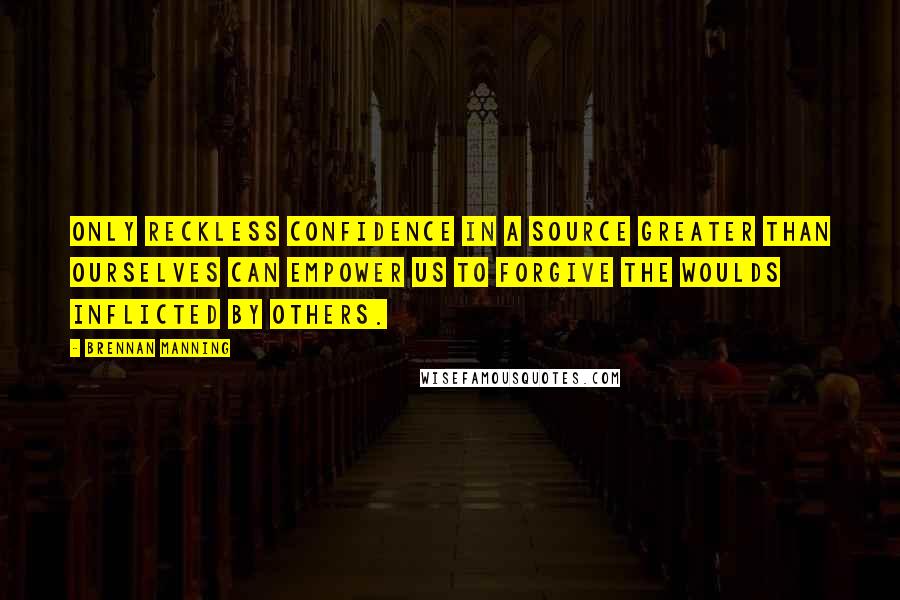 Brennan Manning Quotes: Only reckless confidence in a Source greater than ourselves can empower us to forgive the woulds inflicted by others.