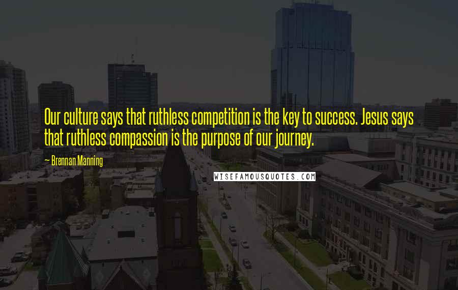 Brennan Manning Quotes: Our culture says that ruthless competition is the key to success. Jesus says that ruthless compassion is the purpose of our journey.