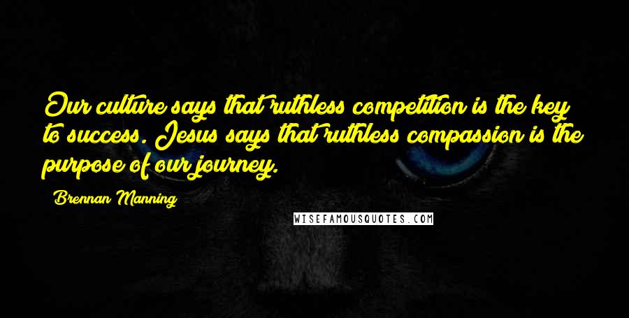 Brennan Manning Quotes: Our culture says that ruthless competition is the key to success. Jesus says that ruthless compassion is the purpose of our journey.