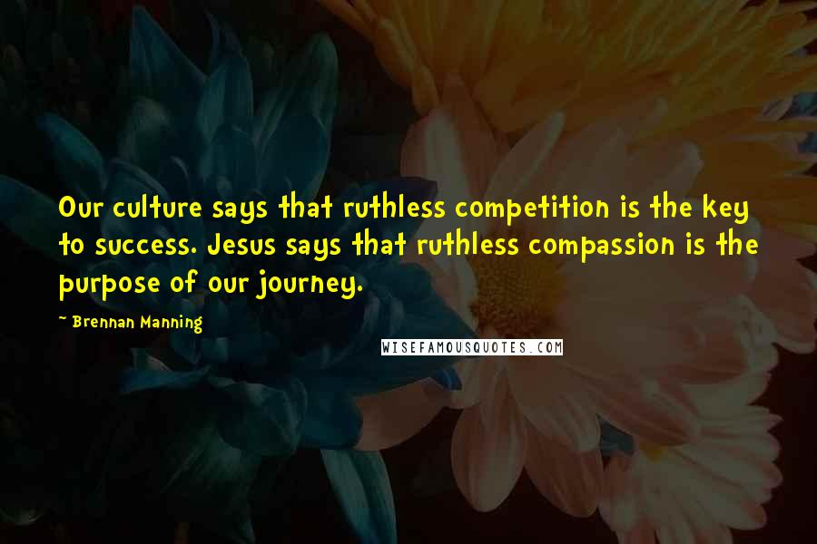 Brennan Manning Quotes: Our culture says that ruthless competition is the key to success. Jesus says that ruthless compassion is the purpose of our journey.