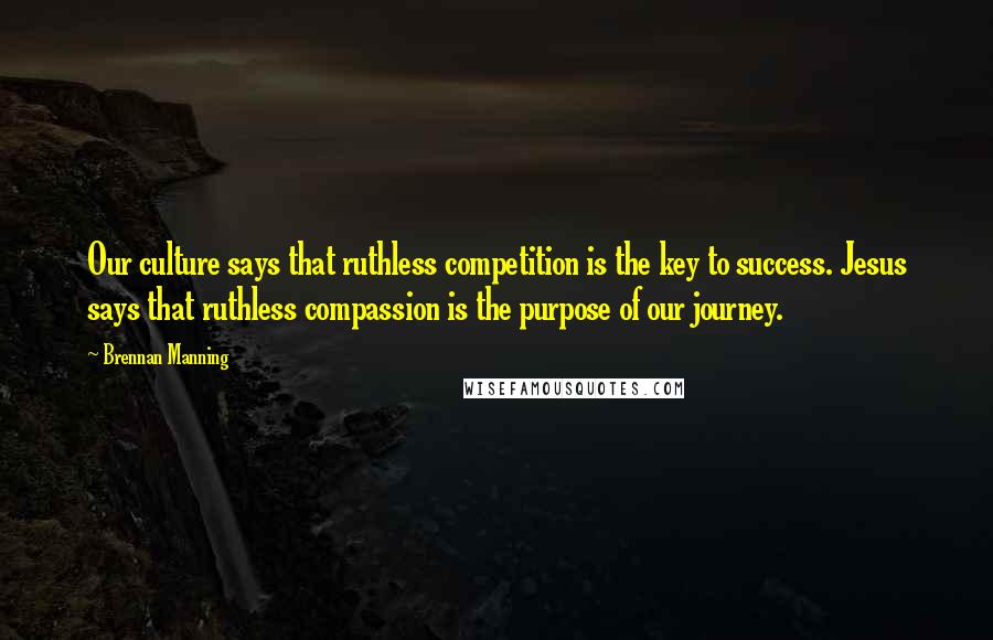Brennan Manning Quotes: Our culture says that ruthless competition is the key to success. Jesus says that ruthless compassion is the purpose of our journey.