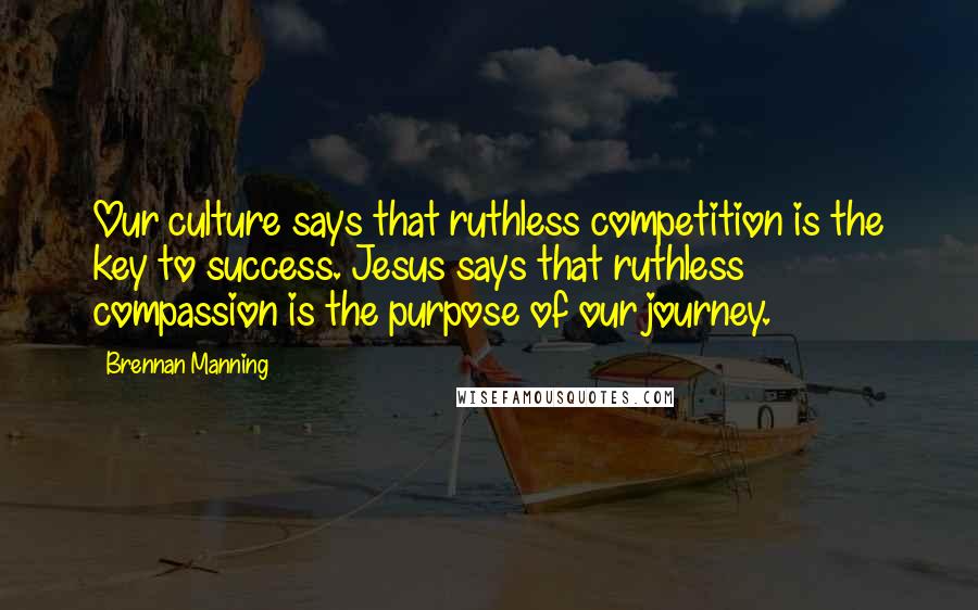 Brennan Manning Quotes: Our culture says that ruthless competition is the key to success. Jesus says that ruthless compassion is the purpose of our journey.