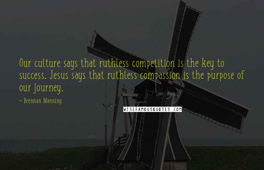 Brennan Manning Quotes: Our culture says that ruthless competition is the key to success. Jesus says that ruthless compassion is the purpose of our journey.