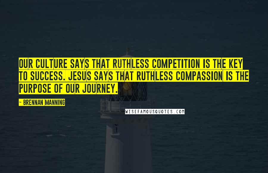 Brennan Manning Quotes: Our culture says that ruthless competition is the key to success. Jesus says that ruthless compassion is the purpose of our journey.