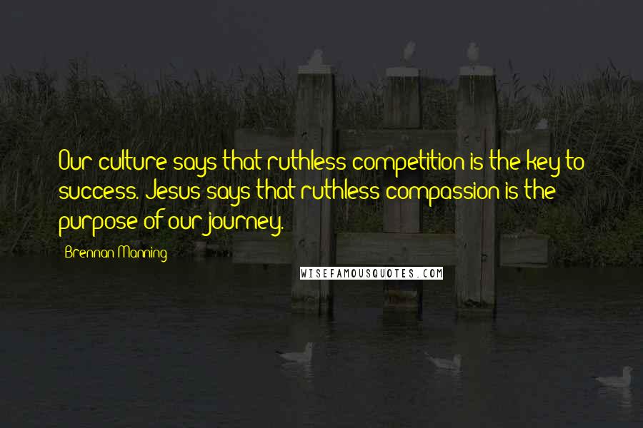 Brennan Manning Quotes: Our culture says that ruthless competition is the key to success. Jesus says that ruthless compassion is the purpose of our journey.
