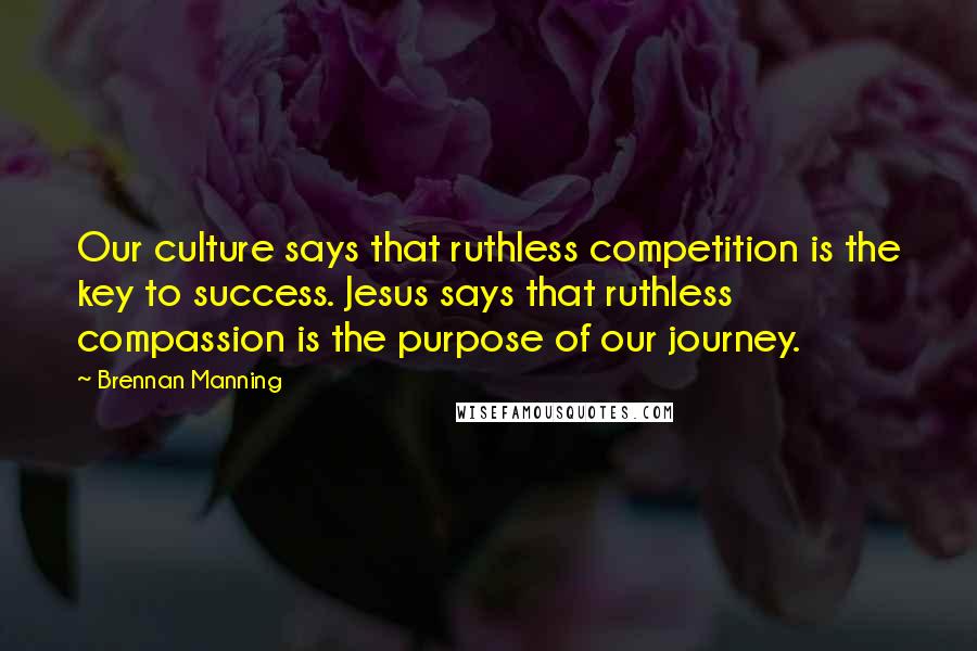 Brennan Manning Quotes: Our culture says that ruthless competition is the key to success. Jesus says that ruthless compassion is the purpose of our journey.