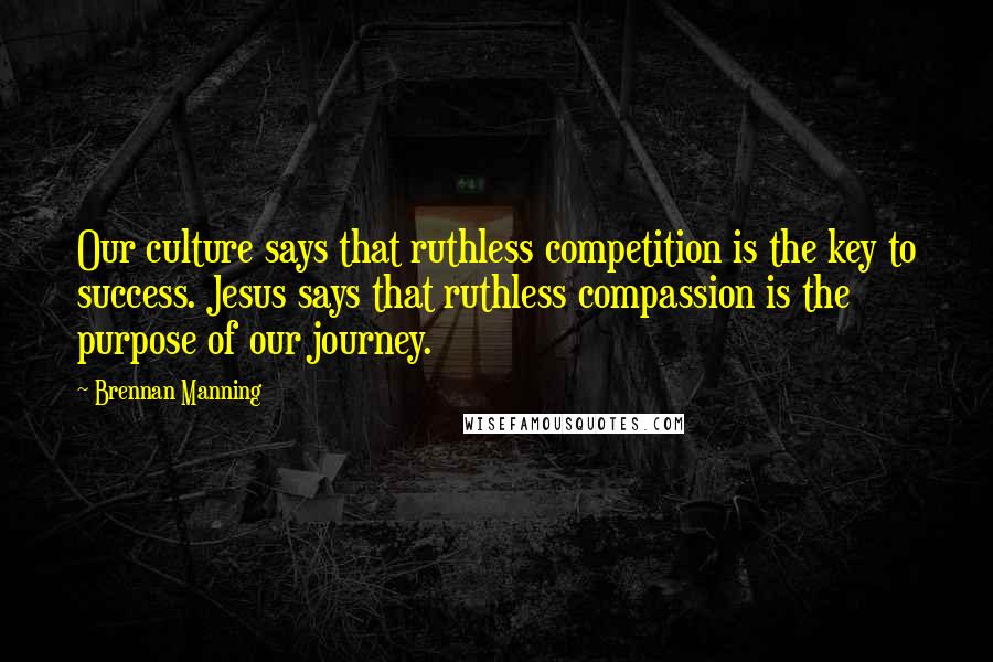 Brennan Manning Quotes: Our culture says that ruthless competition is the key to success. Jesus says that ruthless compassion is the purpose of our journey.